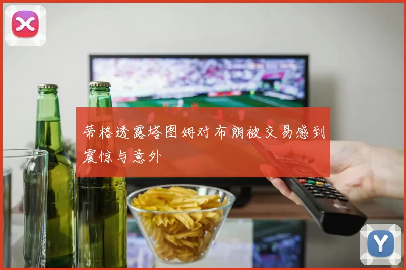 蒂格透露塔图姆对布朗被交易感到震惊与意外