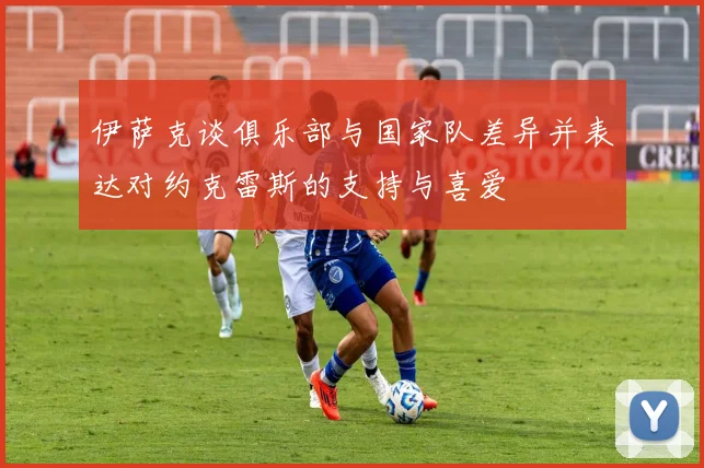 伊萨克谈俱乐部与国家队差异并表达对约克雷斯的支持与喜爱