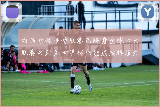内马尔称沙特联赛已跻身全球六大联赛之列无世界杯也能成就辉煌生涯
