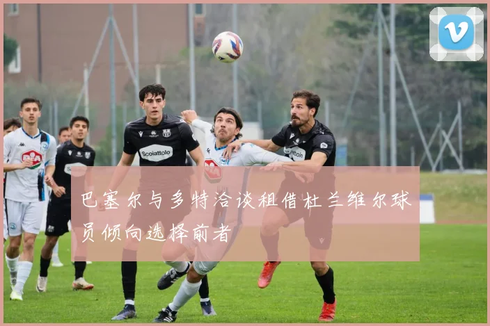 巴塞尔与多特洽谈租借杜兰维尔球员倾向选择前者