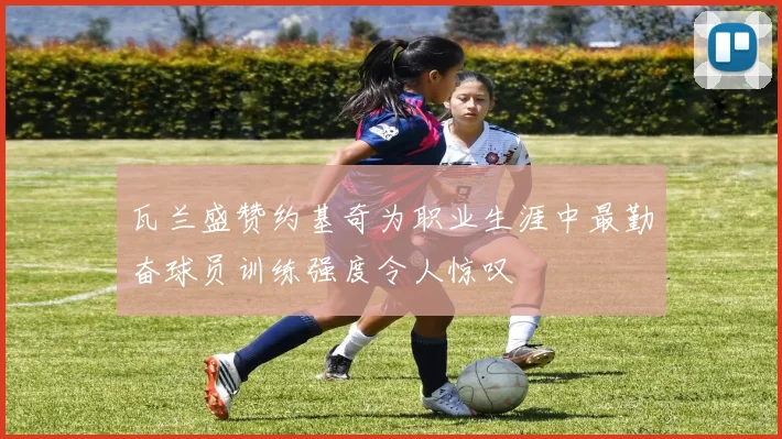 瓦兰盛赞约基奇为职业生涯中最勤奋球员训练强度令人惊叹