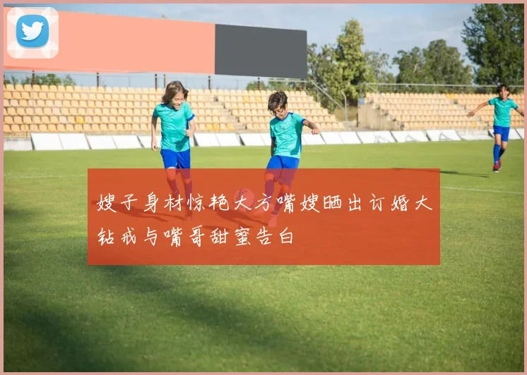 嫂子身材惊艳大方嘴嫂晒出订婚大钻戒与嘴哥甜蜜告白