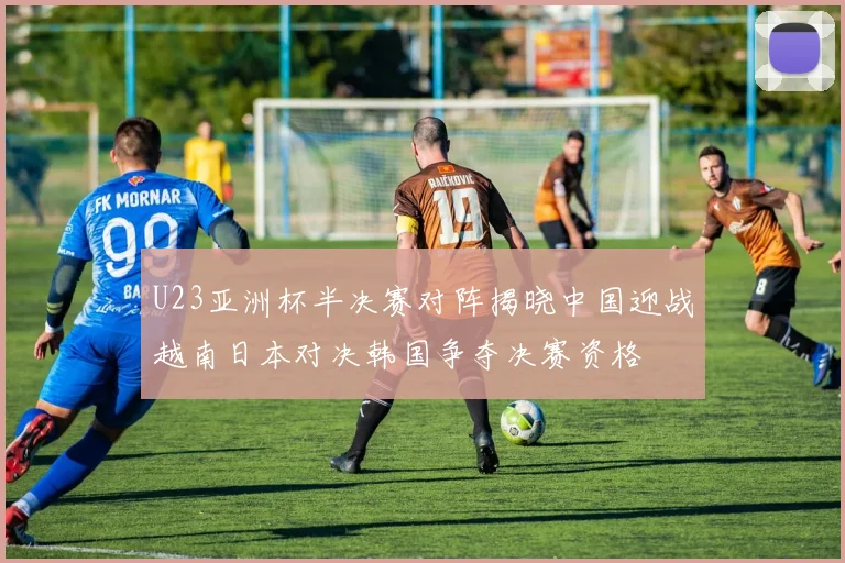 U23亚洲杯半决赛对阵揭晓中国迎战越南日本对决韩国争夺决赛资格