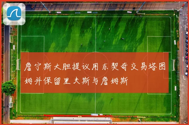 詹宁斯大胆提议用东契奇交易塔图姆并保留里夫斯与詹姆斯