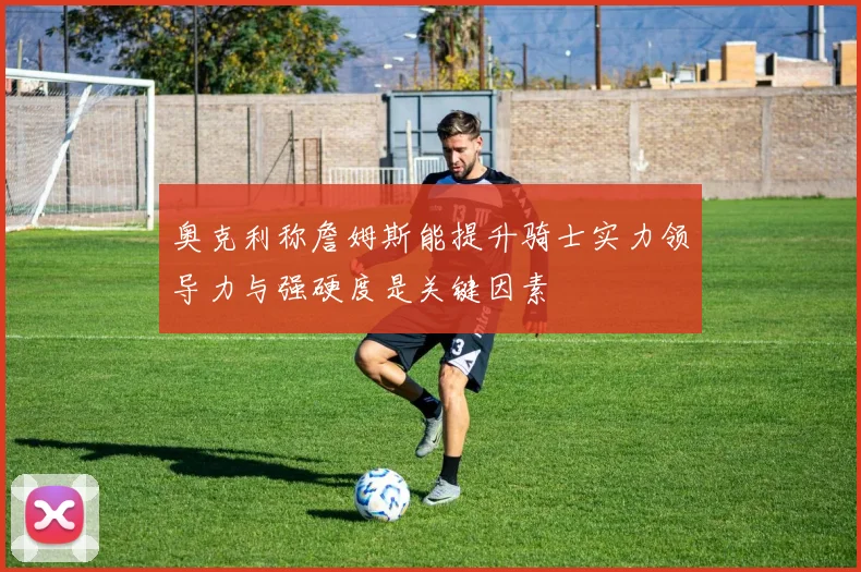 奥克利称詹姆斯能提升骑士实力领导力与强硬度是关键因素