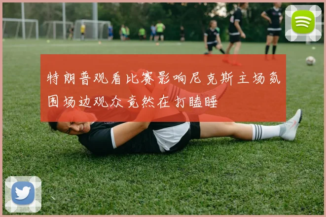 特朗普观看比赛影响尼克斯主场氛围场边观众竟然在打瞌睡
