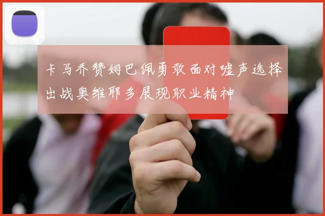卡马乔赞姆巴佩勇敢面对嘘声选择出战奥维耶多展现职业精神