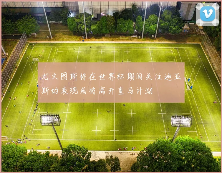 尤文图斯将在世界杯期间关注迪亚斯的表现或将离开皇马计划