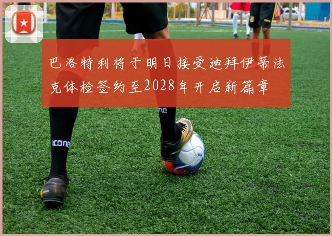 巴洛特利将于明日接受迪拜伊蒂法克体检签约至2028年开启新篇章