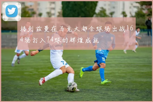 格列兹曼在马竞大都会球场出战164场打入74球的辉煌成就