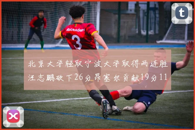 北京大学轻取宁波大学取得两连胜汪志鹏砍下26分昂塞尔贡献19分11篮板5助攻