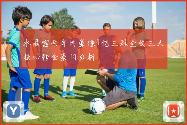 水晶宫两年内豪赚1亿三冠全收三大核心转会豪门分析