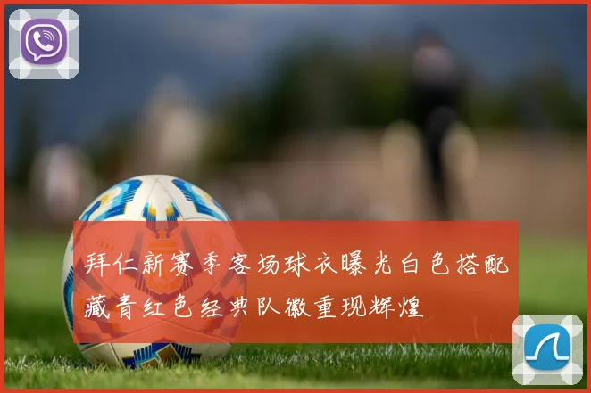 拜仁新赛季客场球衣曝光白色搭配藏青红色经典队徽重现辉煌