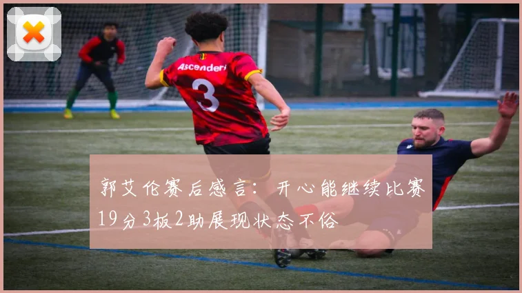 郭艾伦赛后感言：开心能继续比赛19分3板2助展现状态不俗