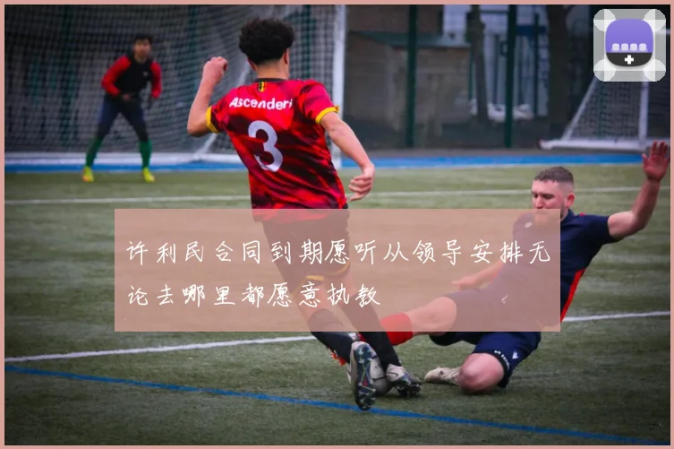 许利民合同到期愿听从领导安排无论去哪里都愿意执教