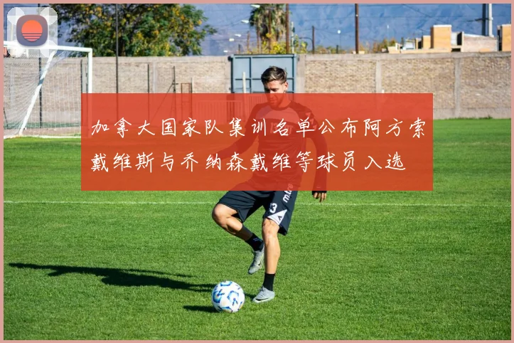 加拿大国家队集训名单公布阿方索戴维斯与乔纳森戴维等球员入选