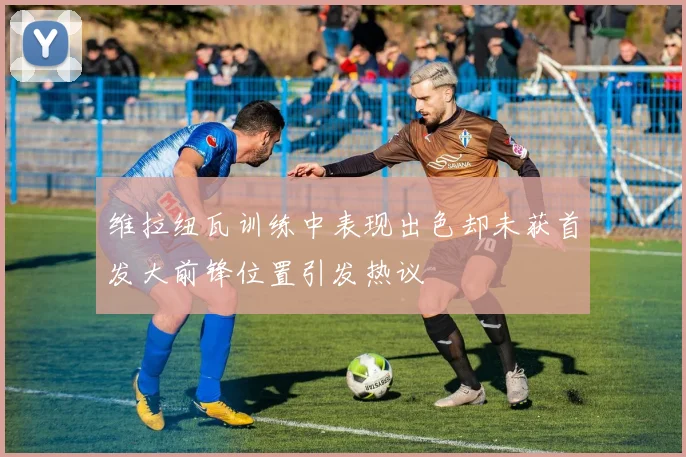 维拉纽瓦训练中表现出色却未获首发大前锋位置引发热议