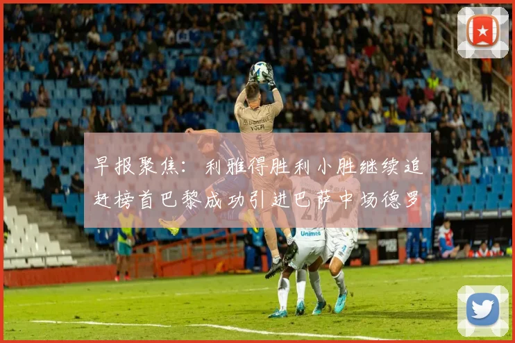 早报聚焦：利雅得胜利小胜继续追赶榜首巴黎成功引进巴萨中场德罗