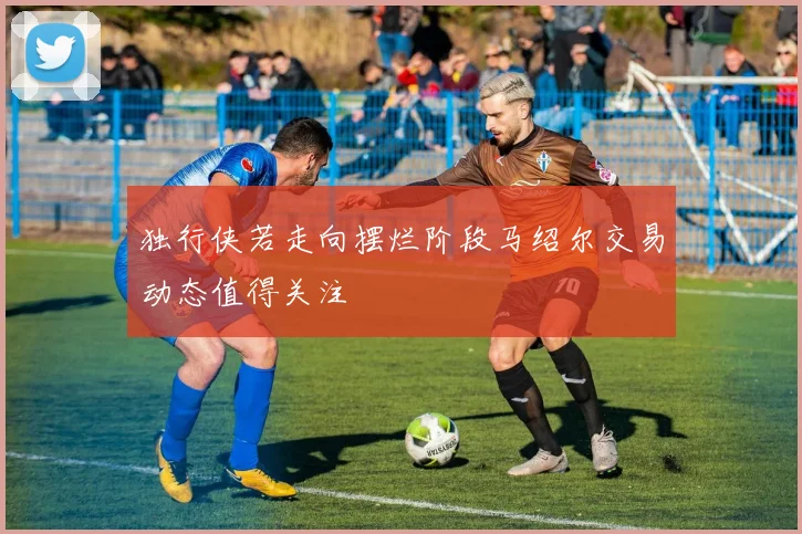 独行侠若走向摆烂阶段马绍尔交易动态值得关注