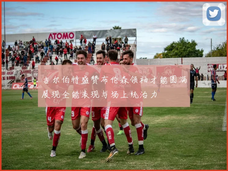 吉尔伯特盛赞布伦森领袖才能圆满展现全能表现与场上统治力