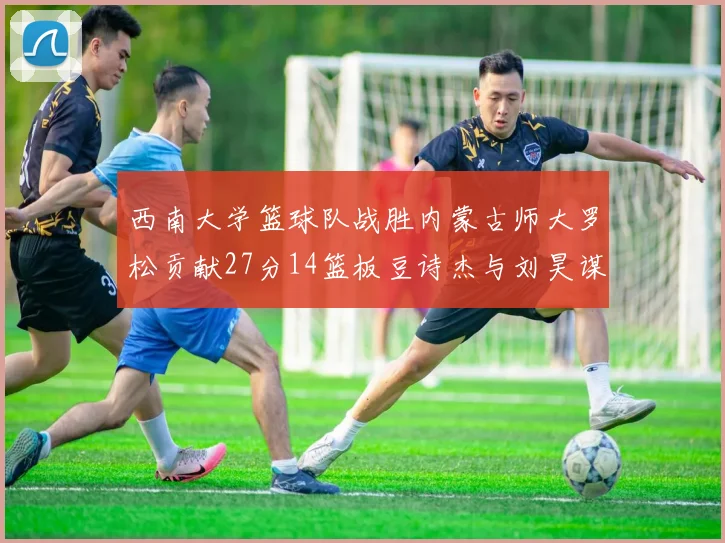 西南大学篮球队战胜内蒙古师大罗松贡献27分14篮板豆诗杰与刘昊谋表现出色