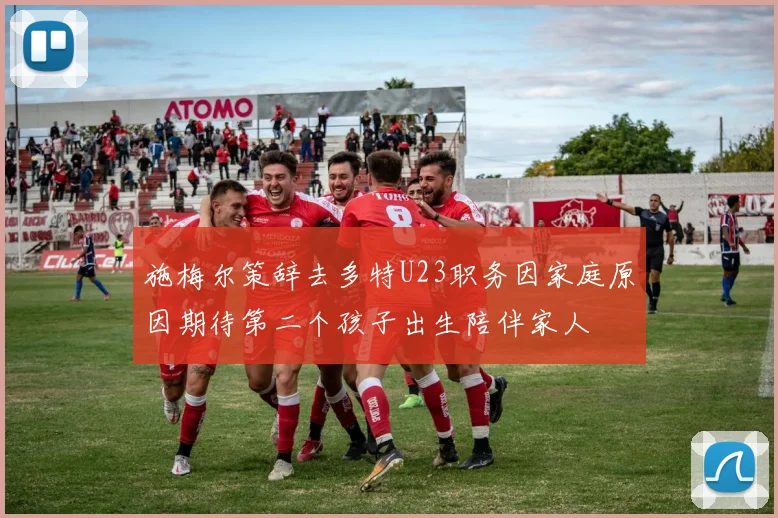 施梅尔策辞去多特U23职务因家庭原因期待第二个孩子出生陪伴家人