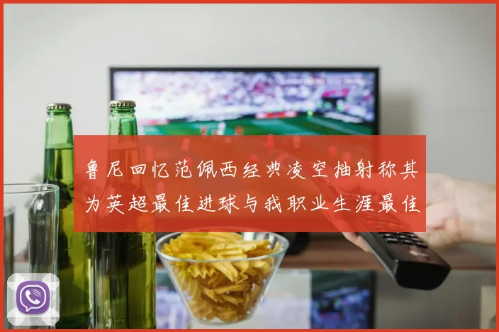 鲁尼回忆范佩西经典凌空抽射称其为英超最佳进球与我职业生涯最佳传球结合